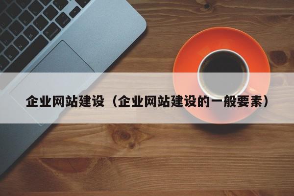 企業(yè)網(wǎng)站建設(shè)（企業(yè)網(wǎng)站建設(shè)的一般要素）