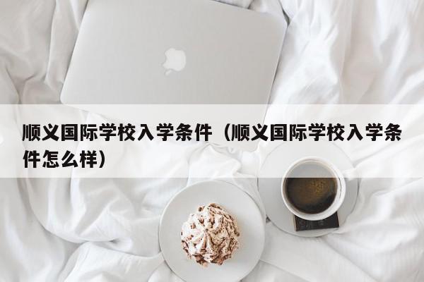 順義國際學校入學條件（順義國際學校入學條件怎么樣）