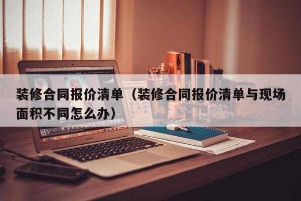 裝修合同報價清單（裝修合同報價清單與現場面積不同怎么辦）