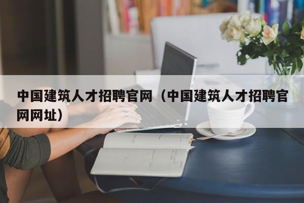 中國建筑人才招聘官網(wǎng)（中國建筑人才招聘官網(wǎng)網(wǎng)址）