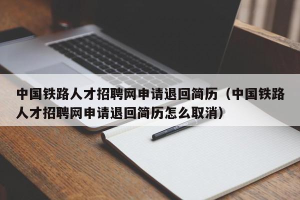 中國鐵路人才招聘網申請退回簡歷（中國鐵路人才招聘網申請退回簡歷怎么取消）