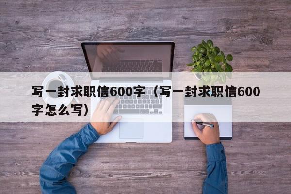 寫(xiě)一封求職信600字（寫(xiě)一封求職信600字怎么寫(xiě)）