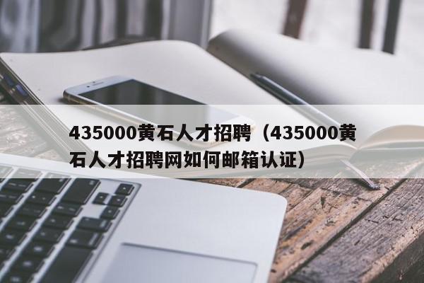 435000黃石人才招聘（435000黃石人才招聘網如何郵箱認證）