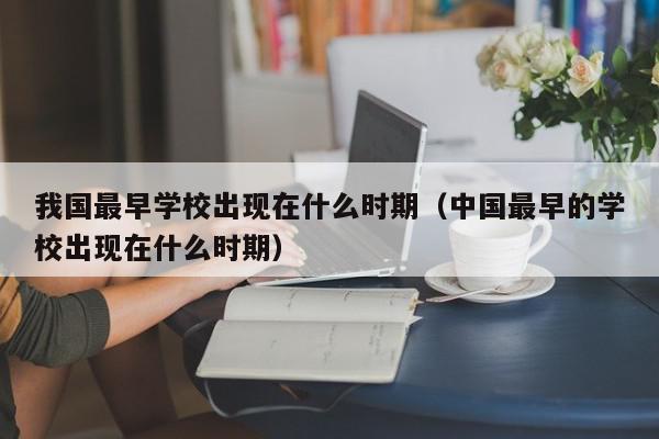 我國最早學校出現在什么時期（中國最早的學校出現在什么時期）