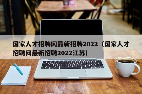 國家人才招聘網最新招聘2022（國家人才招聘網最新招聘2022江蘇）