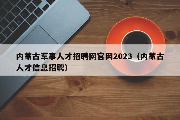 內(nèi)蒙古軍事人才招聘網(wǎng)官網(wǎng)2023（內(nèi)蒙古人才信息招聘）