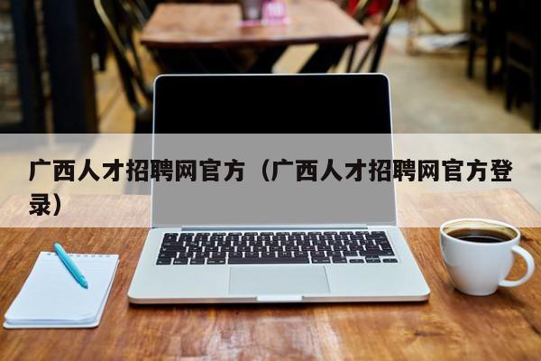 廣西人才招聘網官方（廣西人才招聘網官方登錄）