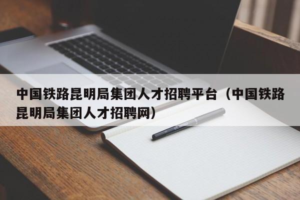 中國(guó)鐵路昆明局集團(tuán)人才招聘平臺(tái)（中國(guó)鐵路昆明局集團(tuán)人才招聘網(wǎng)）