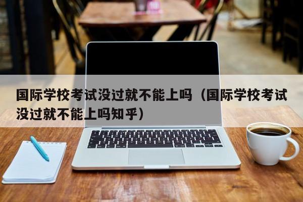 國際學校考試沒過就不能上嗎（國際學?？荚嚊]過就不能上嗎知乎）