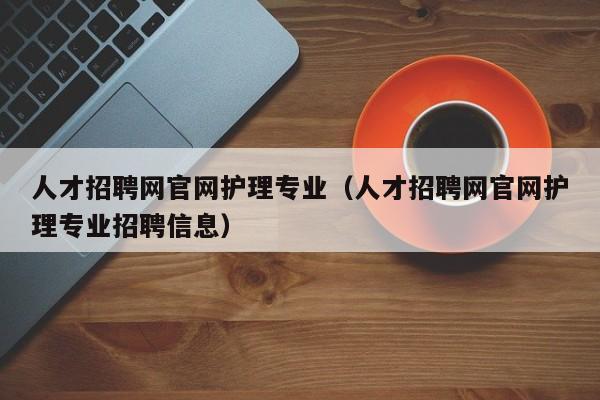 人才招聘網(wǎng)官網(wǎng)護(hù)理專(zhuān)業(yè)（人才招聘網(wǎng)官網(wǎng)護(hù)理專(zhuān)業(yè)招聘信息）