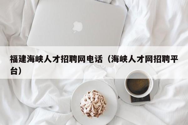 福建海峽人才招聘網(wǎng)電話（海峽人才網(wǎng)招聘平臺(tái)）