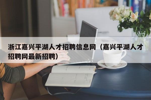 浙江嘉興平湖人才招聘信息網（嘉興平湖人才招聘網最新招聘）