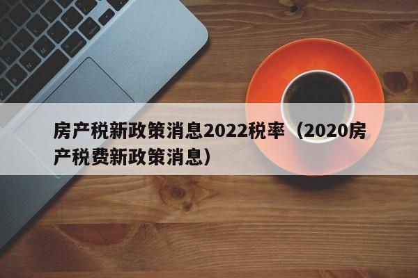 房產稅新政策消息2022稅率（2020房產稅費新政策消息）