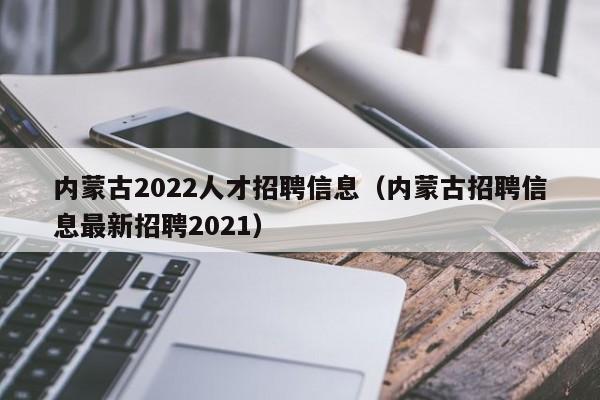 內蒙古2022人才招聘信息（內蒙古招聘信息最新招聘2021）