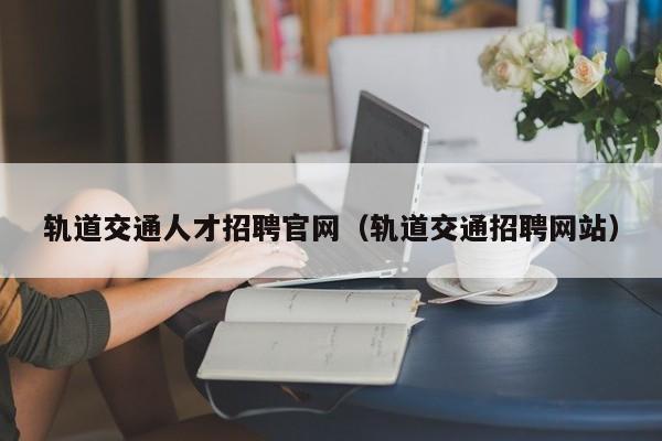 軌道交通人才招聘官網(wǎng)（軌道交通招聘網(wǎng)站）