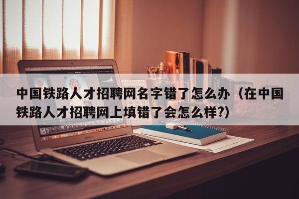 中國鐵路人才招聘網(wǎng)名字錯了怎么辦（在中國鐵路人才招聘網(wǎng)上填錯了會怎么樣?）