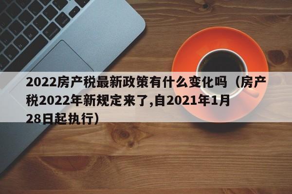 2022房產(chǎn)稅最新政策有什么變化嗎（房產(chǎn)稅2022年新規(guī)定來(lái)了,自2021年1月28日起執(zhí)行）