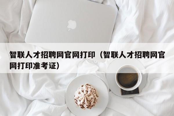 智聯(lián)人才招聘網(wǎng)官網(wǎng)打?。ㄖ锹?lián)人才招聘網(wǎng)官網(wǎng)打印準考證）