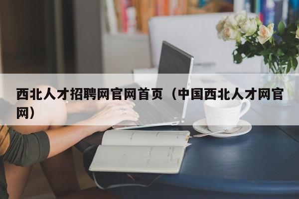 西北人才招聘網(wǎng)官網(wǎng)首頁(yè)（中國(guó)西北人才網(wǎng)官網(wǎng)）