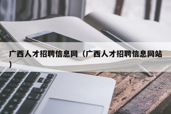 廣西人才招聘信息網(wǎng)（廣西人才招聘信息網(wǎng)站）