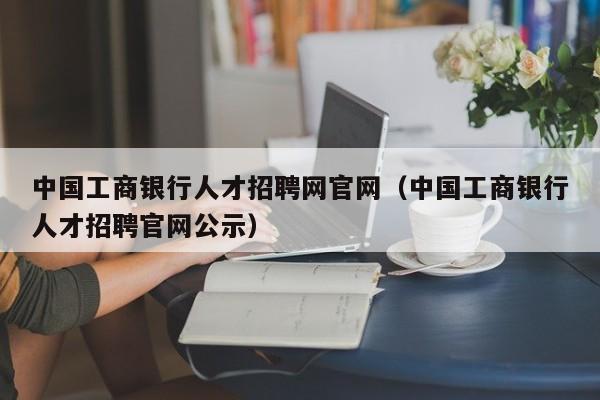 中國(guó)工商銀行人才招聘網(wǎng)官網(wǎng)（中國(guó)工商銀行人才招聘官網(wǎng)公示）