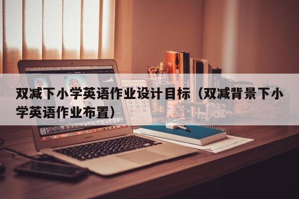 雙減下小學(xué)英語作業(yè)設(shè)計(jì)目標(biāo)（雙減背景下小學(xué)英語作業(yè)布置）