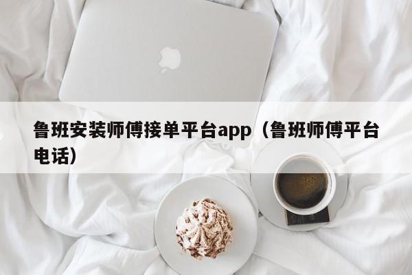 魯班安裝師傅接單平臺(tái)app（魯班師傅平臺(tái)電話(huà)）