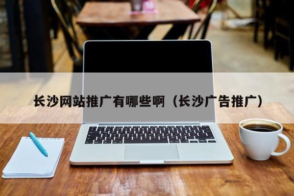 長沙網(wǎng)站推廣有哪些?。ㄩL沙廣告推廣）