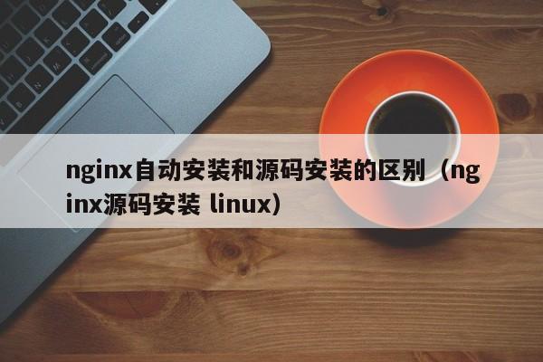 nginx自動(dòng)安裝和源碼安裝的區(qū)別（nginx源碼安裝 linux）