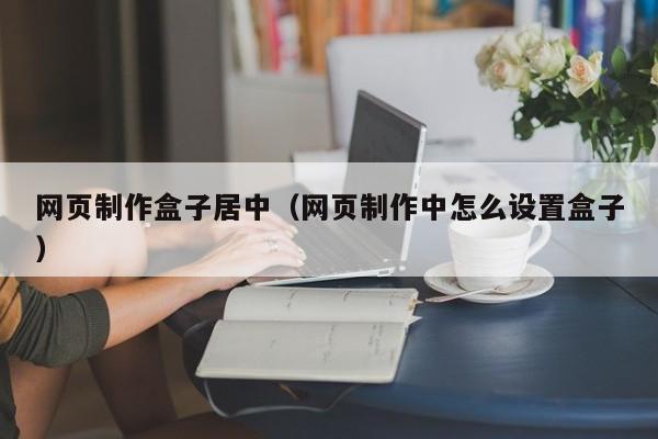 網(wǎng)頁制作盒子居中（網(wǎng)頁制作中怎么設置盒子）