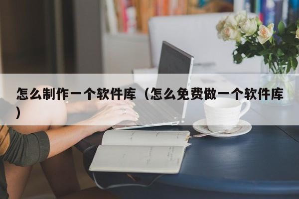 怎么制作一個(gè)軟件庫(kù)（怎么免費(fèi)做一個(gè)軟件庫(kù)）